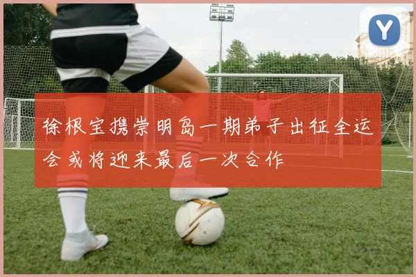 徐根宝携崇明岛一期弟子出征全运会或将迎来最后一次合作