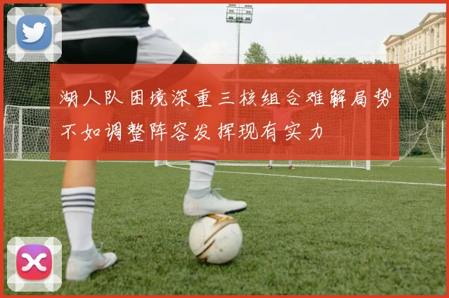 湖人队困境深重三核组合难解局势不如调整阵容发挥现有实力