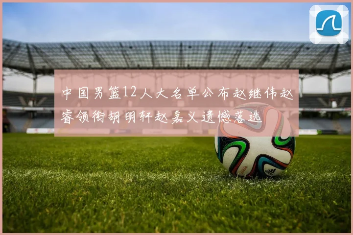 中国男篮12人大名单公布赵继伟赵睿领衔胡明轩赵嘉义遗憾落选