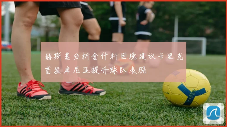 赫斯基分析舍什科困境建议卡里克首发库尼亚提升球队表现