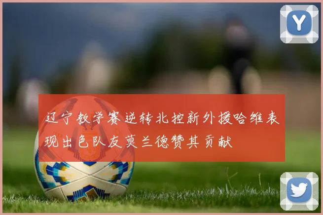 辽宁教学赛逆转北控新外援哈维表现出色队友莫兰德赞其贡献