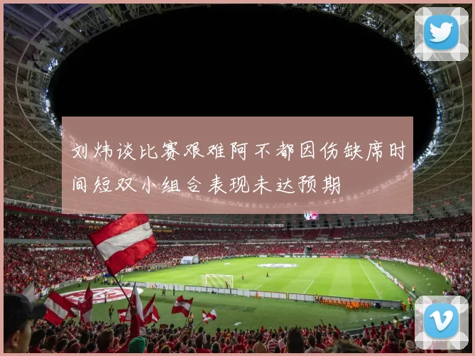 刘炜谈比赛艰难阿不都因伤缺席时间短双小组合表现未达预期