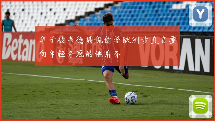 华子被韦德调侃偷学欧洲步直言要向年轻夺冠的他看齐