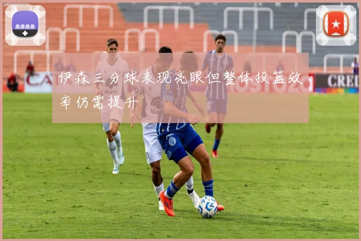 伊森三分球表现亮眼但整体投篮效率仍需提升