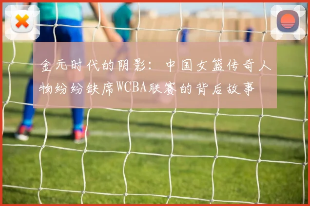 金元时代的阴影：中国女篮传奇人物纷纷缺席WCBA联赛的背后故事