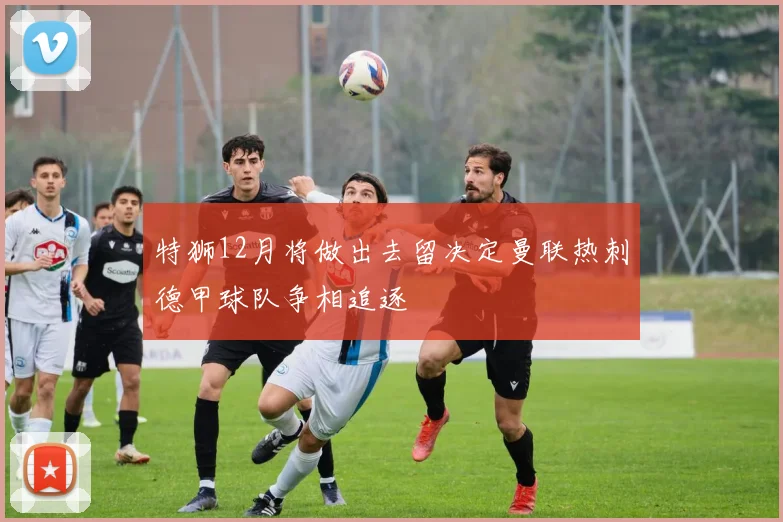 特狮12月将做出去留决定曼联热刺德甲球队争相追逐