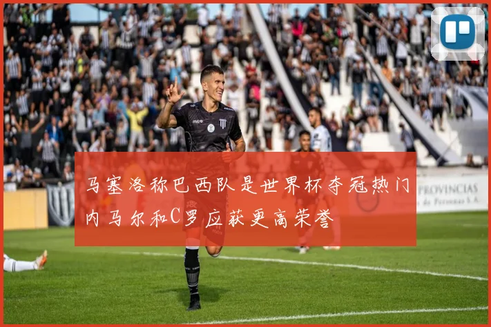 马塞洛称巴西队是世界杯夺冠热门内马尔和C罗应获更高荣誉