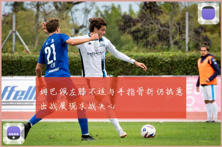 姆巴佩左膝不适与手指骨折仍执意出战展现求战决心