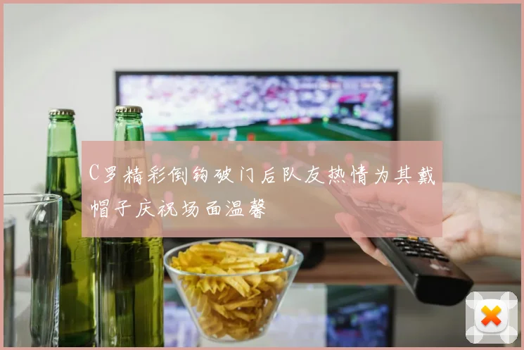 C罗精彩倒钩破门后队友热情为其戴帽子庆祝场面温馨