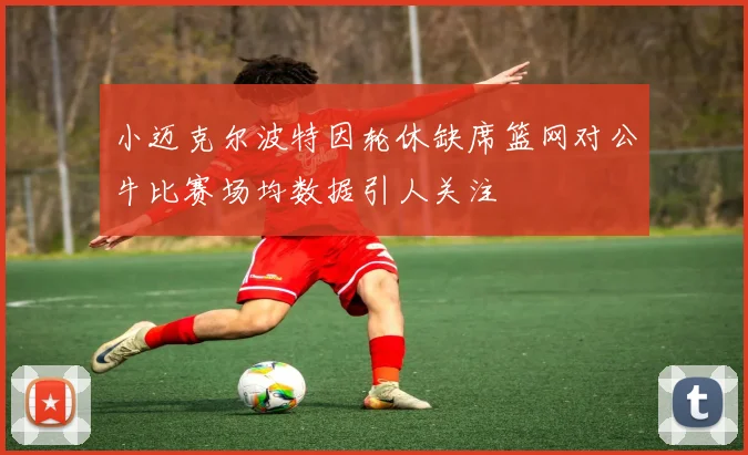 小迈克尔波特因轮休缺席篮网对公牛比赛场均数据引人关注