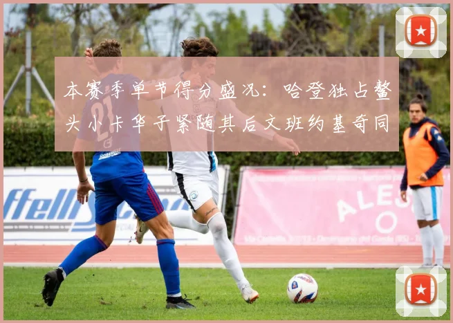 本赛季单节得分盛况：哈登独占鳌头小卡华子紧随其后文班约基奇同创佳绩